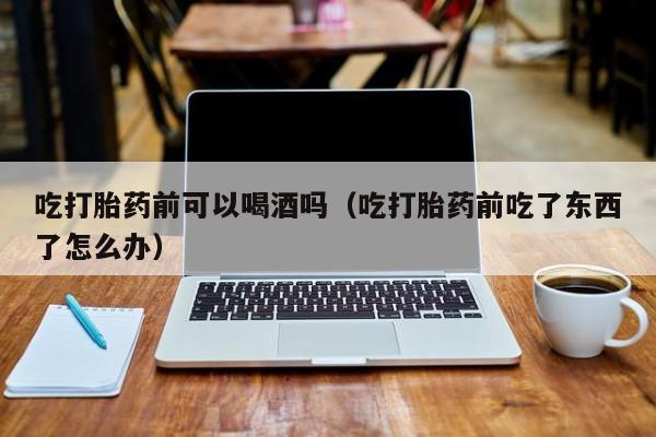 法国购买打胎药的网站是吃打胎药前可以喝酒吗（吃打胎药前吃了东西了怎么办）